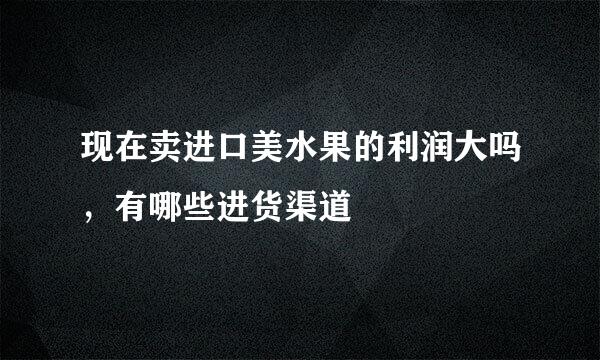 现在卖进口美水果的利润大吗，有哪些进货渠道