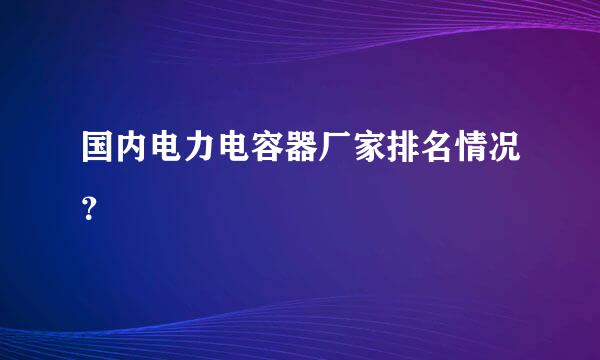 国内电力电容器厂家排名情况？