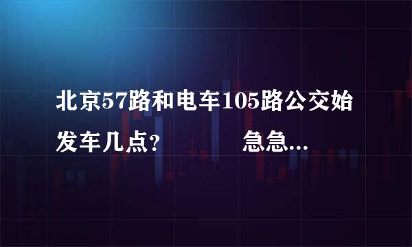 北京57路和电车105路公交始发车几点？   急急急.....