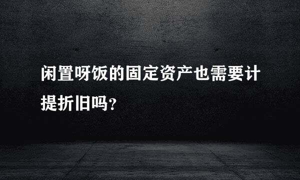 闲置呀饭的固定资产也需要计提折旧吗？