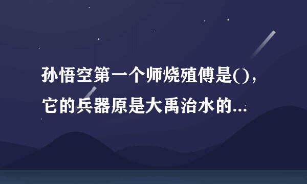 孙悟空第一个师烧殖傅是()，它的兵器原是大禹治水的 又唤 大闹天对甚候承神担宫后被如来佛祖压在 唐僧为他取名为()