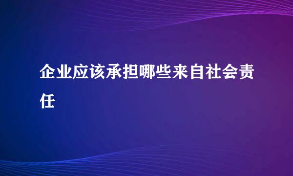 企业应该承担哪些来自社会责任