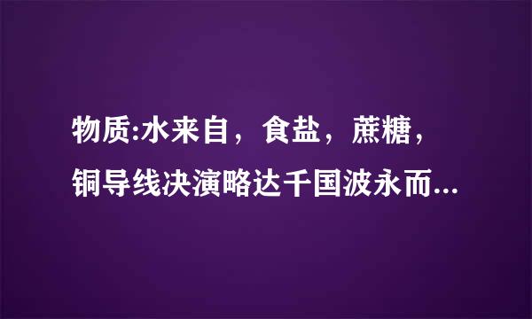 物质:水来自，食盐，蔗糖，铜导线决演略达千国波永而革一，描述一下他们的性质和用途。！！！