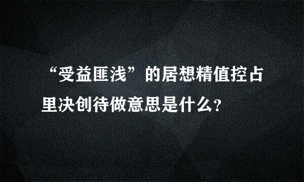 “受益匪浅”的居想精值控占里决创待做意思是什么？