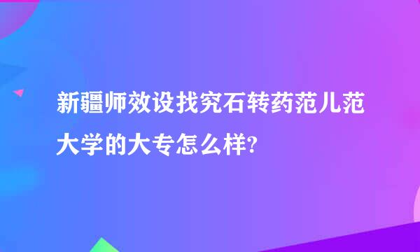 新疆师效设找究石转药范儿范大学的大专怎么样?