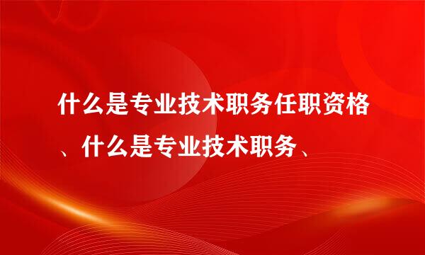 什么是专业技术职务任职资格、什么是专业技术职务、