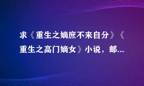 求《重生之嫡庶不来自分》《重生之高门嫡女》小说，邮箱3519583360问答18@qq.com