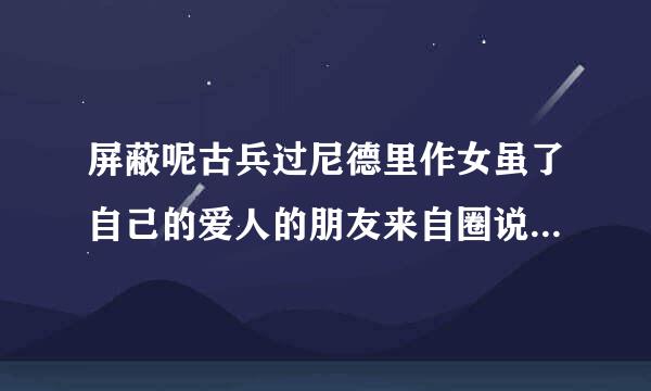 屏蔽呢古兵过尼德里作女虽了自己的爱人的朋友来自圈说明了什么，是否证明他一定出轨了？