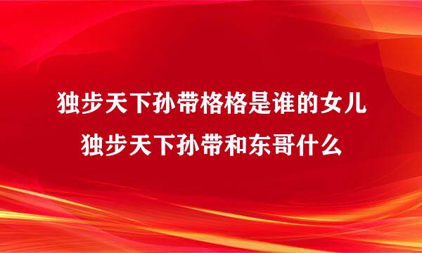 独步天下孙带格格是谁的女儿 独步天下孙带和东哥什么