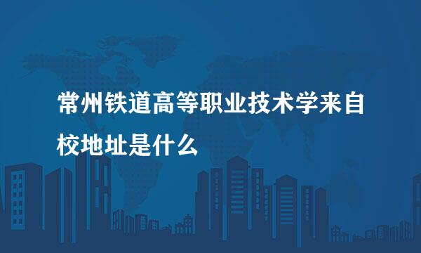 常州铁道高等职业技术学来自校地址是什么