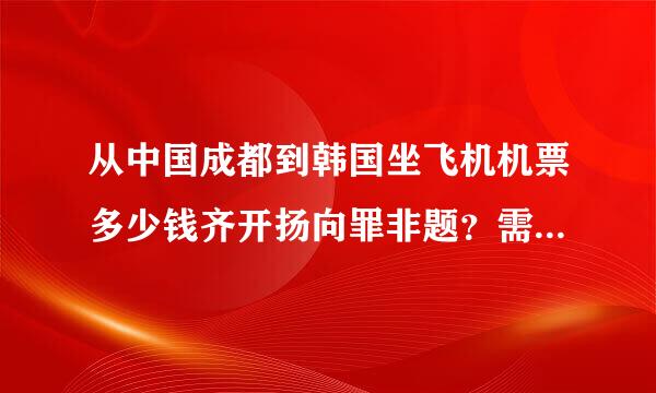 从中国成都到韩国坐飞机机票多少钱齐开扬向罪非题？需要多久时间？还需要办什么手续？