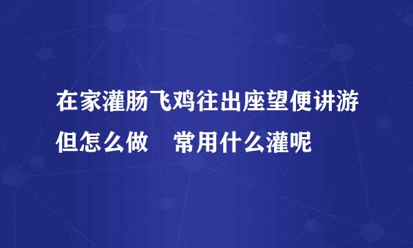 在家灌肠飞鸡往出座望便讲游但怎么做 常用什么灌呢