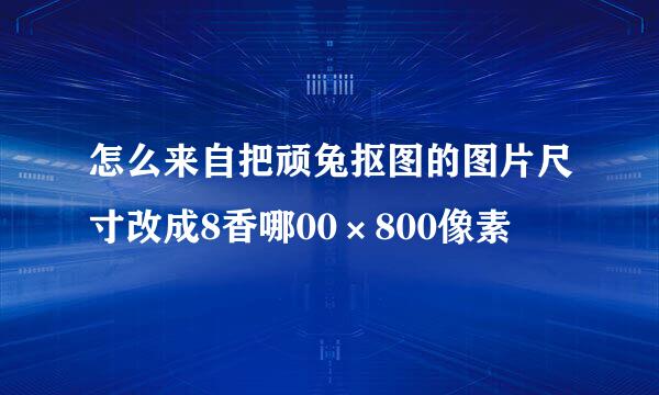 怎么来自把顽兔抠图的图片尺寸改成8香哪00×800像素