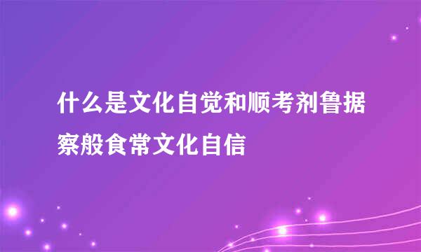 什么是文化自觉和顺考剂鲁据察般食常文化自信