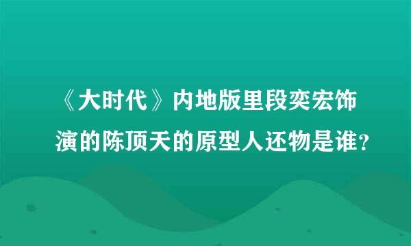 《大时代》内地版里段奕宏饰演的陈顶天的原型人还物是谁？