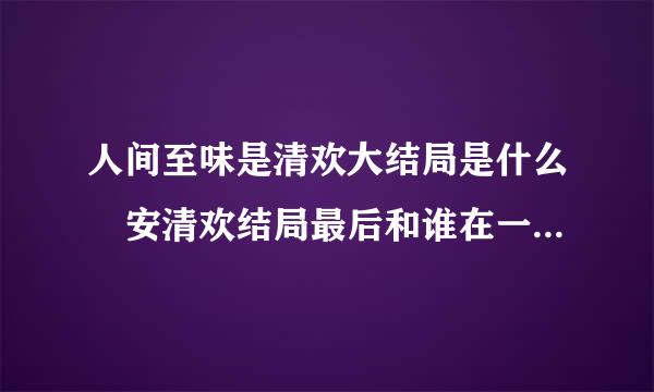 人间至味是清欢大结局是什么 安清欢结局最后和谁在一起来自了