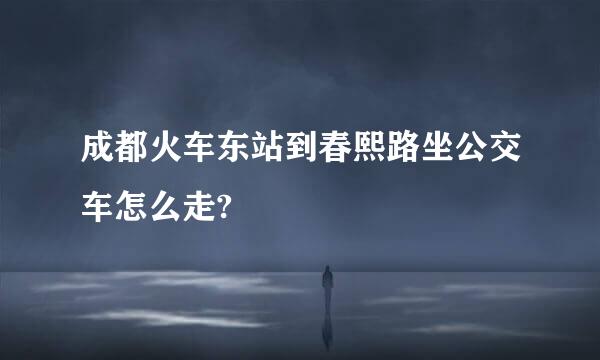 成都火车东站到春熙路坐公交车怎么走?