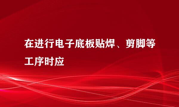 在进行电子底板贴焊、剪脚等工序时应