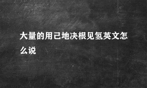 大量的用己地决根见氢英文怎么说