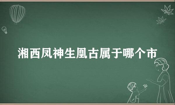 湘西凤神生凰古属于哪个市