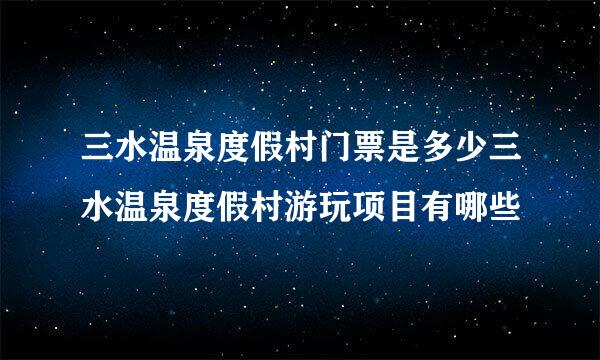 三水温泉度假村门票是多少三水温泉度假村游玩项目有哪些