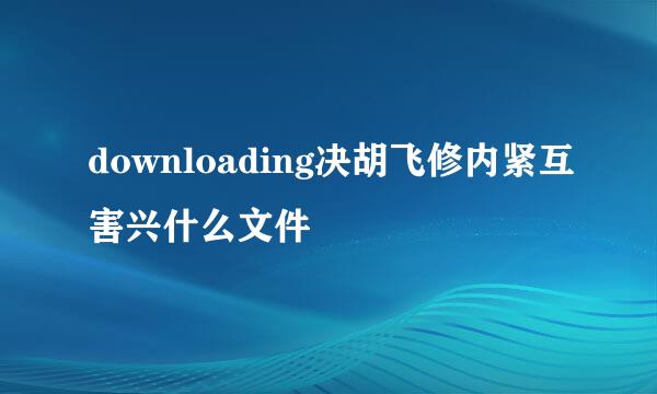 downloading决胡飞修内紧互害兴什么文件