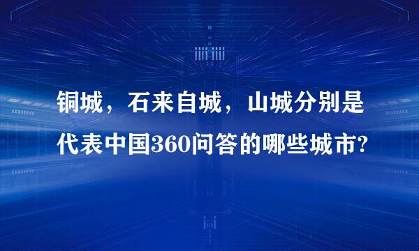 铜城，石来自城，山城分别是代表中国360问答的哪些城市?