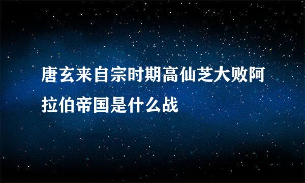 唐玄来自宗时期高仙芝大败阿拉伯帝国是什么战