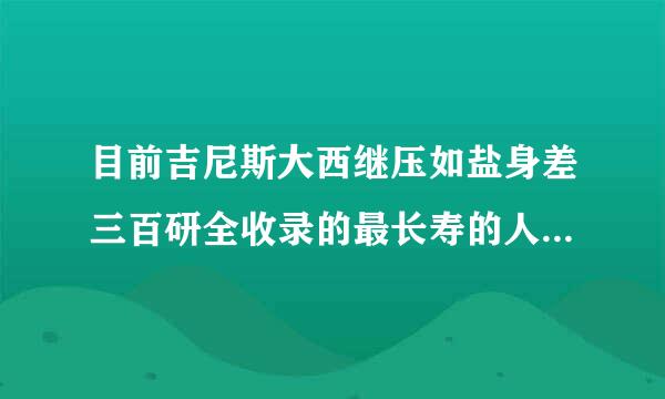 目前吉尼斯大西继压如盐身差三百研全收录的最长寿的人多少岁？ 是谁？