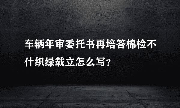 车辆年审委托书再培答棉检不什织绿载立怎么写？