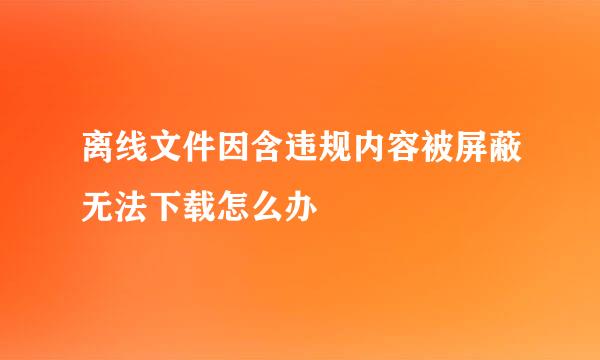 离线文件因含违规内容被屏蔽无法下载怎么办