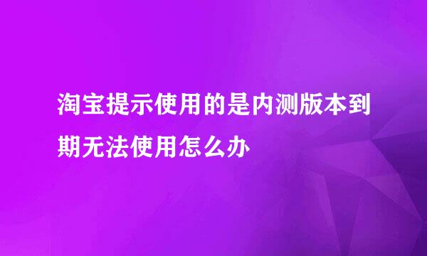 淘宝提示使用的是内测版本到期无法使用怎么办