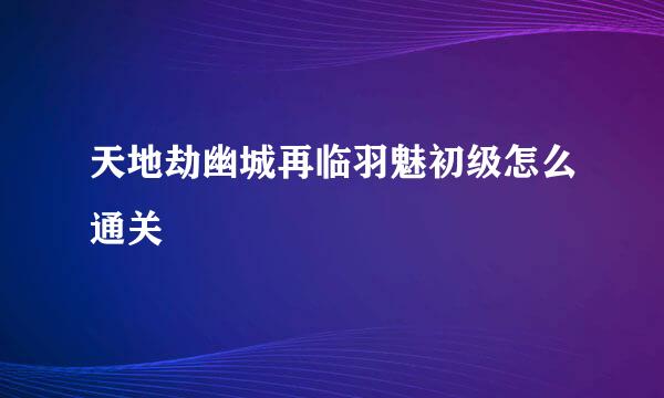 天地劫幽城再临羽魅初级怎么通关