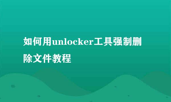 如何用unlocker工具强制删除文件教程