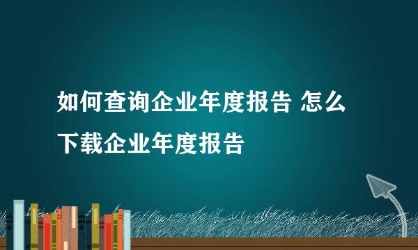 如何查询企业年度报告 怎么下载企业年度报告