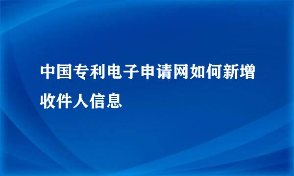 中国专利电子申请网如何新增收件人信息