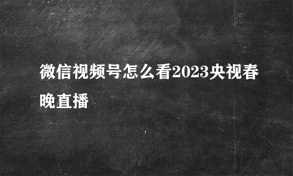 微信视频号怎么看2023央视春晚直播