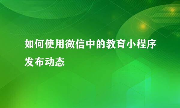 如何使用微信中的教育小程序发布动态