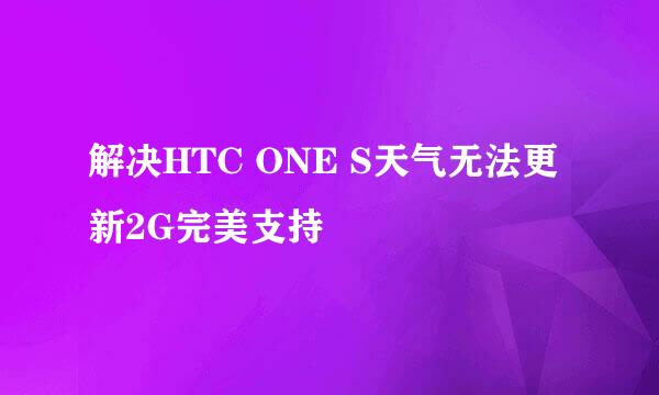 解决HTC ONE S天气无法更新2G完美支持