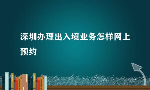 深圳办理出入境业务怎样网上预约