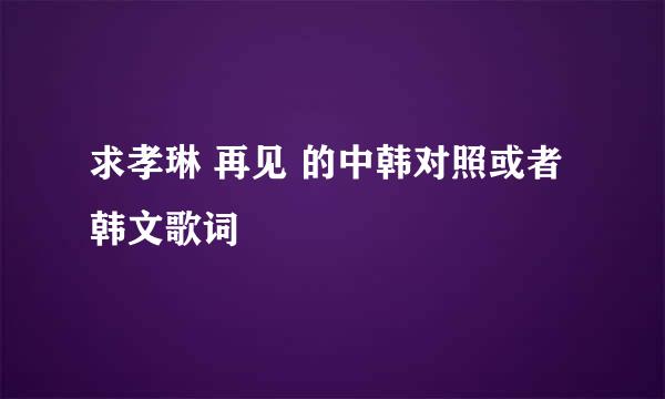 求孝琳 再见 的中韩对照或者韩文歌词