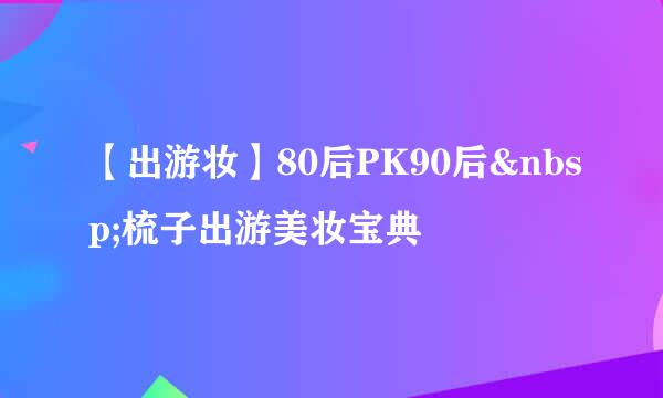 【出游妆】80后PK90后 梳子出游美妆宝典