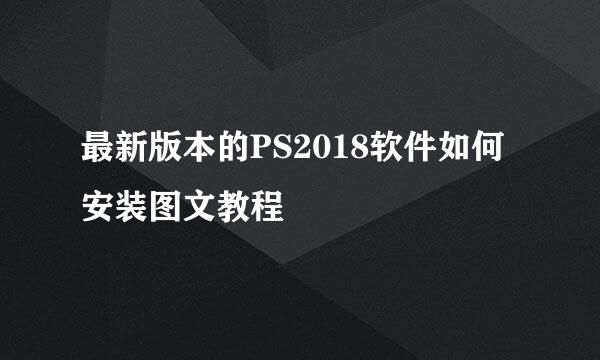 最新版本的PS2018软件如何安装图文教程