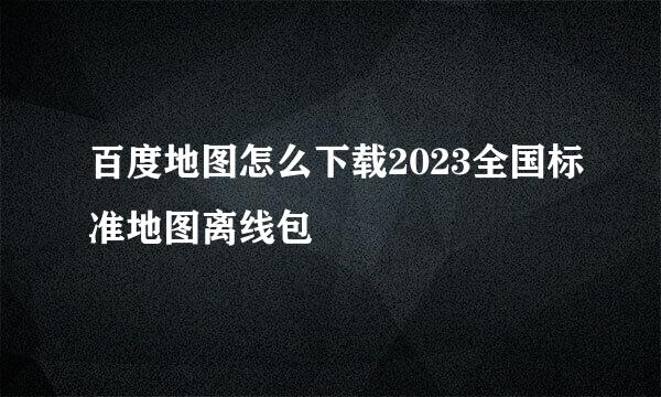 百度地图怎么下载2023全国标准地图离线包