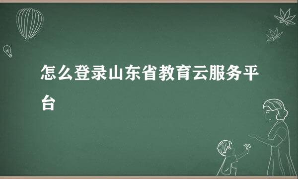 怎么登录山东省教育云服务平台