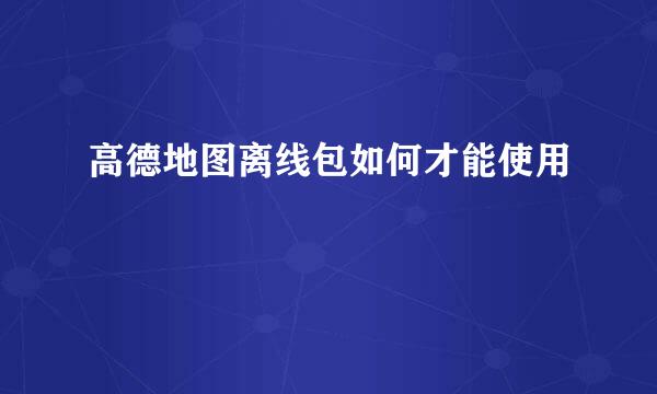 高德地图离线包如何才能使用