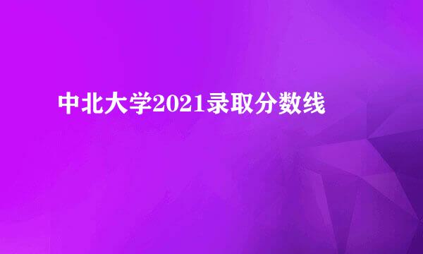 中北大学2021录取分数线