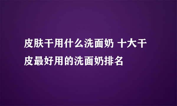 皮肤干用什么洗面奶 十大干皮最好用的洗面奶排名