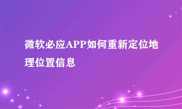 微软必应APP如何重新定位地理位置信息