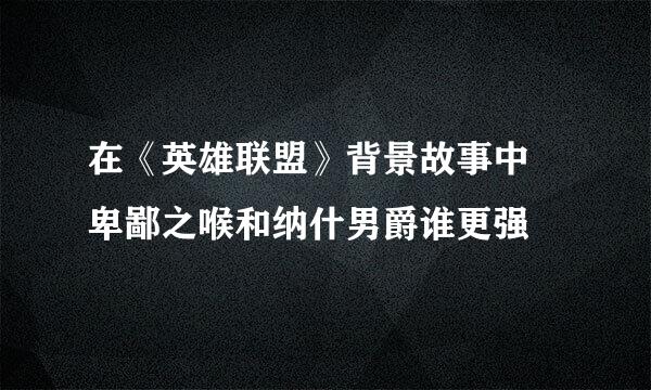 在《英雄联盟》背景故事中 卑鄙之喉和纳什男爵谁更强